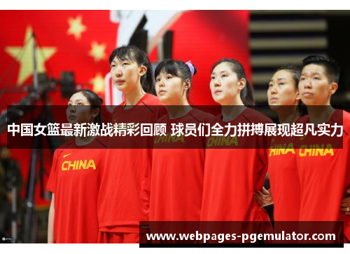 中国女篮最新激战精彩回顾 球员们全力拼搏展现超凡实力