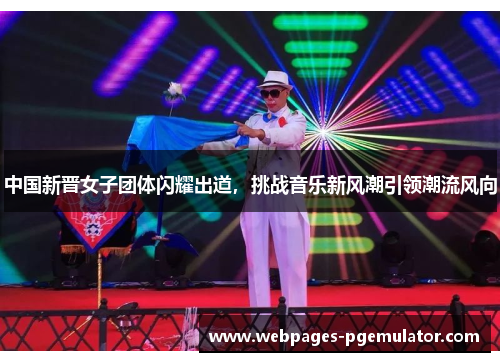 中国新晋女子团体闪耀出道，挑战音乐新风潮引领潮流风向